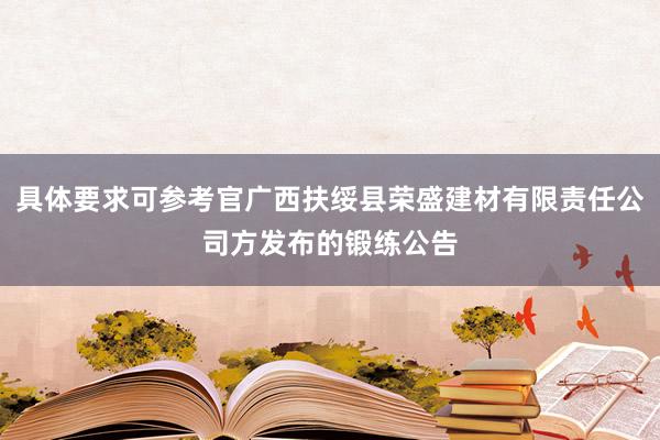 具体要求可参考官广西扶绥县荣盛建材有限责任公司方发布的锻练公告